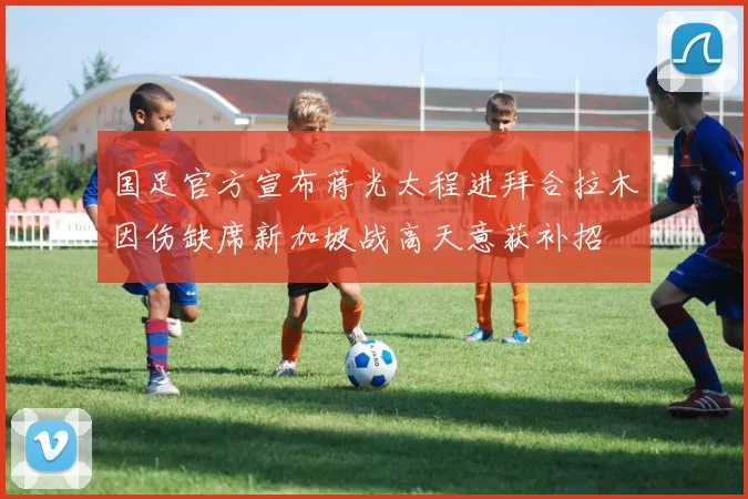 国足官方宣布蒋光太程进拜合拉木因伤缺席新加坡战高天意获补招