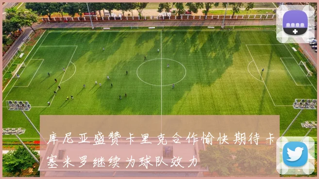 库尼亚盛赞卡里克合作愉快期待卡塞米罗继续为球队效力