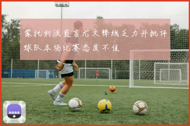 蒙托利沃直言尤文锋线乏力并批评球队本场比赛态度不佳
