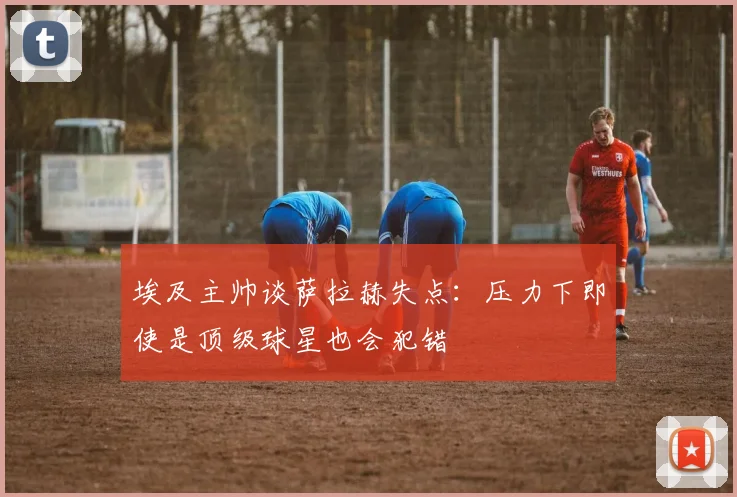 埃及主帅谈萨拉赫失点：压力下即使是顶级球星也会犯错