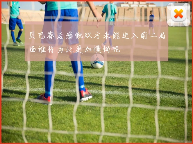 贝巴赛后感慨双方未能进入前二局面谁将为此更加懊悔呢