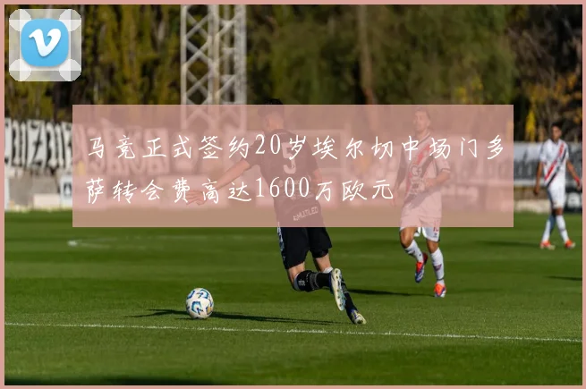 马竞正式签约20岁埃尔切中场门多萨转会费高达1600万欧元