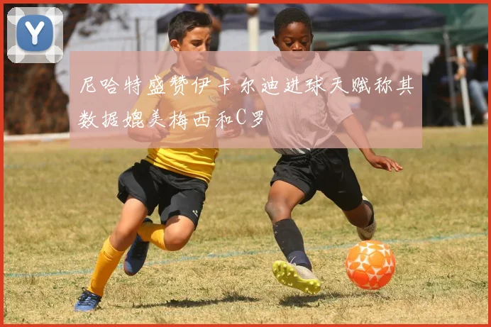 尼哈特盛赞伊卡尔迪进球天赋称其数据媲美梅西和C罗