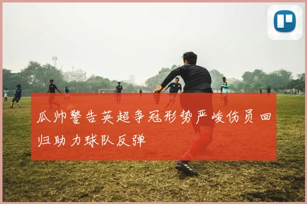 瓜帅警告英超争冠形势严峻伤员回归助力球队反弹
