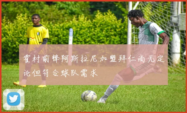 霍村前锋阿斯拉尼加盟拜仁尚无定论但符合球队需求