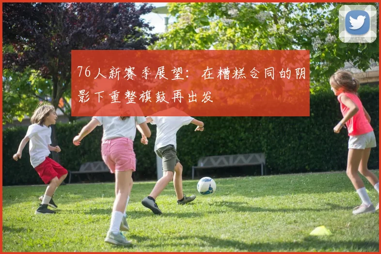 76人新赛季展望：在糟糕合同的阴影下重整旗鼓再出发