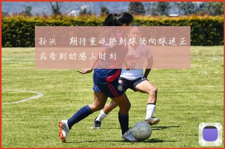 孙兴慜期待重返热刺球场向球迷正式告别的感人时刻