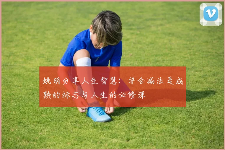 姚明分享人生智慧：学会减法是成熟的标志与人生的必修课