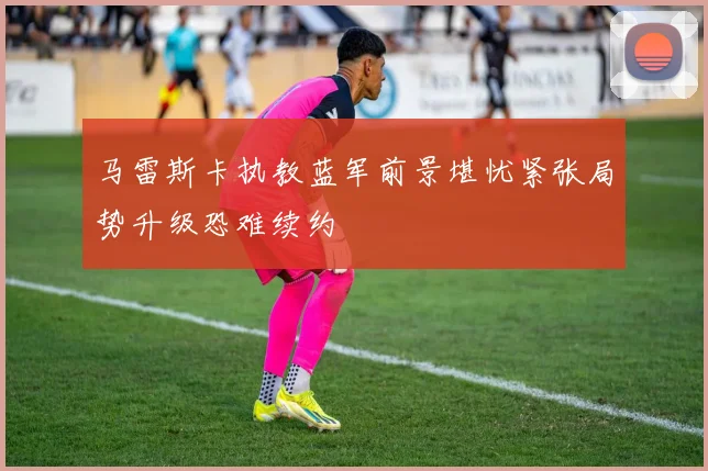 马雷斯卡执教蓝军前景堪忧紧张局势升级恐难续约