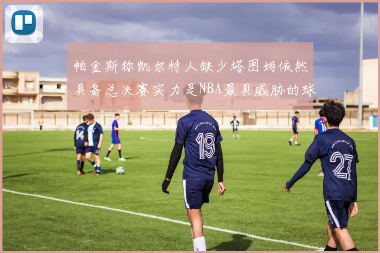 帕金斯称凯尔特人缺少塔图姆依然具备总决赛实力是NBA最具威胁的球队