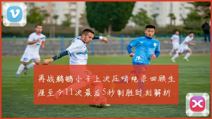 再战鹈鹕小卡上次压哨绝杀回顾生涯至今11次最后5秒制胜时刻解析