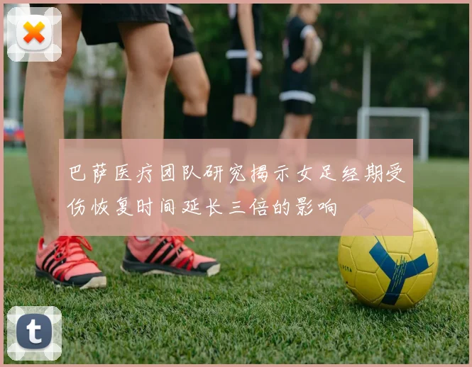 巴萨医疗团队研究揭示女足经期受伤恢复时间延长三倍的影响