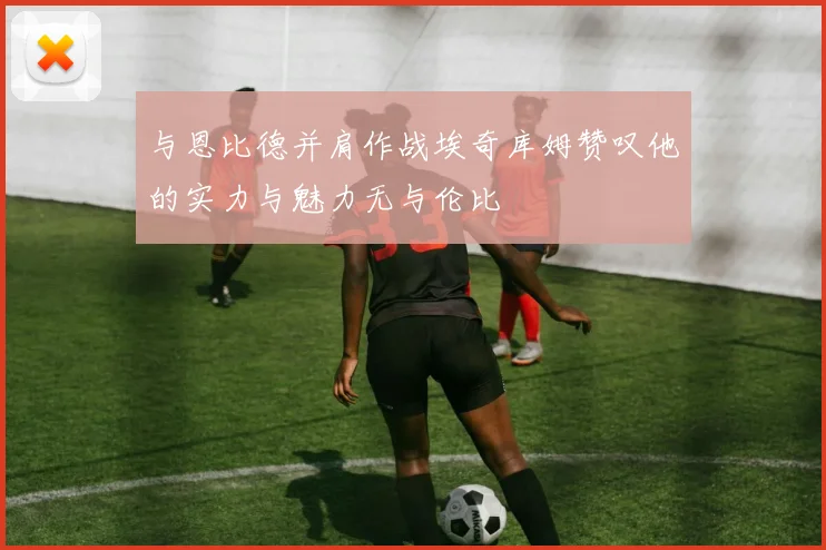 与恩比德并肩作战埃奇库姆赞叹他的实力与魅力无与伦比