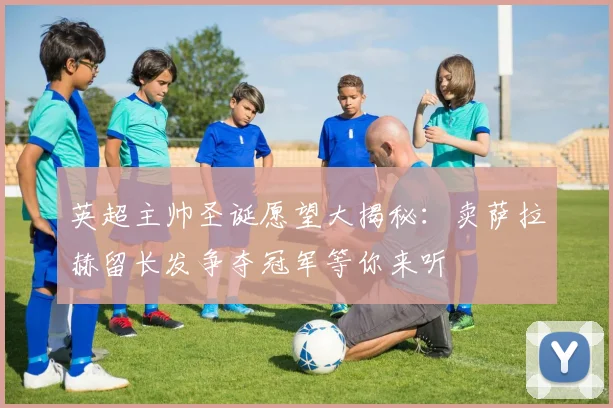 英超主帅圣诞愿望大揭秘：卖萨拉赫留长发争夺冠军等你来听