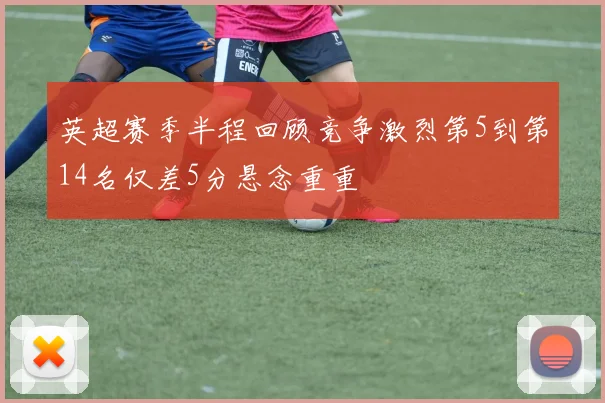 英超赛季半程回顾竞争激烈第5到第14名仅差5分悬念重重