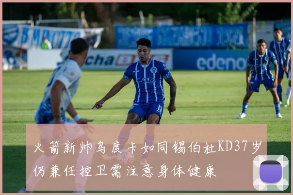 火箭新帅乌度卡如同锡伯杜KD37岁仍兼任控卫需注意身体健康