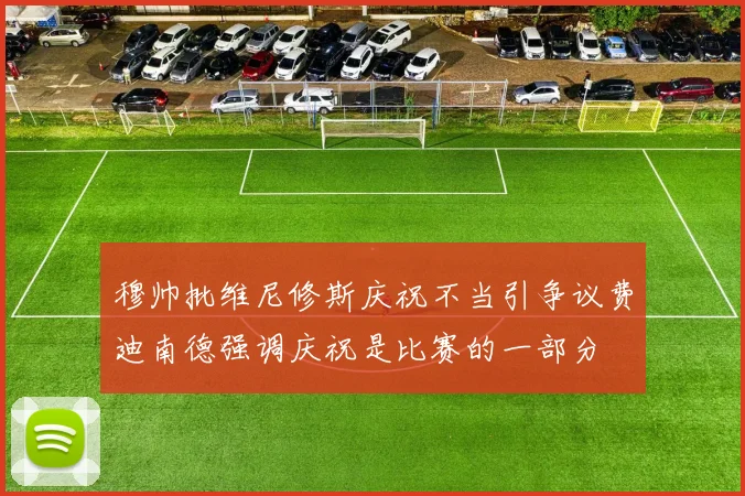 穆帅批维尼修斯庆祝不当引争议费迪南德强调庆祝是比赛的一部分