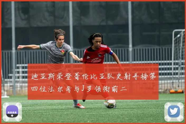 迪亚斯荣登哥伦比亚队史射手榜第四位法尔考与J罗领衔前二