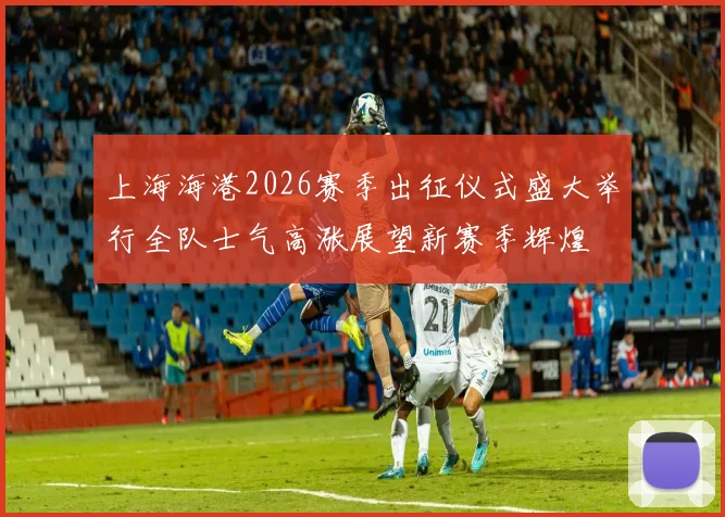 上海海港2026赛季出征仪式盛大举行全队士气高涨展望新赛季辉煌