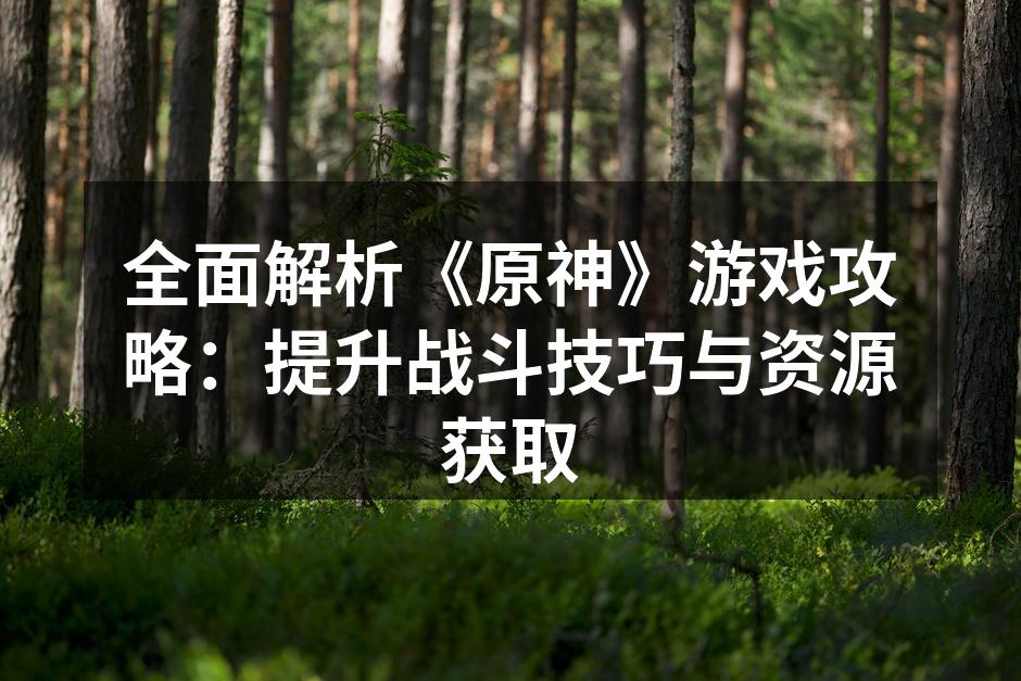 全面解析《原神》游戏攻略：提升战斗技巧与